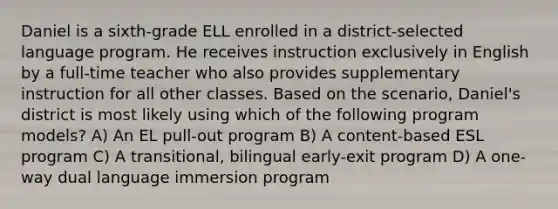 Daniel is a sixth-grade ELL enrolled in a district-selected language program. He receives instruction exclusively in English by a full-time teacher who also provides supplementary instruction for all other classes. Based on the scenario, Daniel's district is most likely using which of the following program models? A) An EL pull-out program B) A content-based ESL program C) A transitional, bilingual early-exit program D) A one-way dual language immersion program