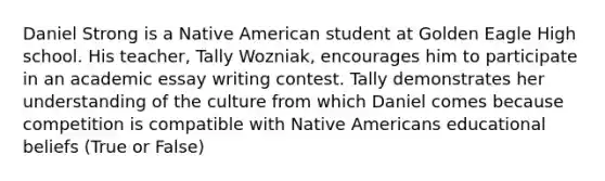 Daniel Strong is a Native American student at Golden Eagle High school. His teacher, Tally Wozniak, encourages him to participate in an academic essay writing contest. Tally demonstrates her understanding of the culture from which Daniel comes because competition is compatible with Native Americans educational beliefs (True or False)