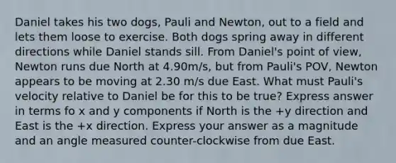 Daniel takes his two dogs, Pauli and Newton, out to a field and lets them loose to exercise. Both dogs spring away in different directions while Daniel stands sill. From Daniel's point of view, Newton runs due North at 4.90m/s, but from Pauli's POV, Newton appears to be moving at 2.30 m/s due East. What must Pauli's velocity relative to Daniel be for this to be true? Express answer in terms fo x and y components if North is the +y direction and East is the +x direction. Express your answer as a magnitude and an angle measured counter-clockwise from due East.