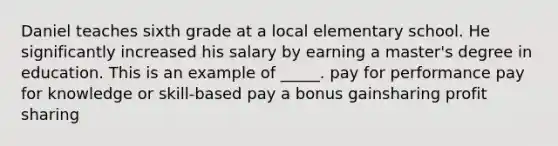 Daniel teaches sixth grade at a local elementary school. He significantly increased his salary by earning a master's degree in education. This is an example of _____. pay for performance pay for knowledge or skill-based pay a bonus gainsharing profit sharing