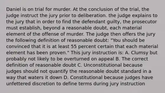 Daniel is on trial for murder. At the conclusion of the trial, the judge instruct the jury prior to deliberation. the judge explains to the jury that in order to find the defendant guilty, the prosecutor must establish, beyond a reasonable doubt, each material element of the offense of murder. The judge then offers the jury the following definition of reasonable doubt: "You should be convinced that it is at least 55 percent certain that each material element has been proven." This jury instruction is: A. Clumsy but probably not likely to be overturned on appeal B. The correct definition of reasonable doubt C. Unconstitutional because judges should not quantify the reasonable doubt standard in a way that waters it down D. Constitutional because judges have unfettered discretion to define terms during jury instruction