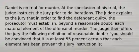 Daniel is on trial for murder. At the conclusion of his trial, the judge instructs the jury prior to deliberations. The judge explains to the jury that in order to find the defendant guilty, the prosecutor must establish, beyond a reasonable doubt, each material element of the offense of murder. The judge then offers the jury the following definition of reasonable doubt: "you should be convinced that it is at least 55 percent certain that each element has been proven" this jury instruction is: