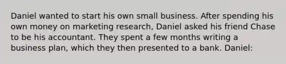 Daniel wanted to start his own small business. After spending his own money on marketing research, Daniel asked his friend Chase to be his accountant. They spent a few months writing a business plan, which they then presented to a bank. Daniel: