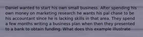 Daniel wanted to start his own small business. After spending his own money on marketing research he wants his pal chase to be his accountant since he is lacking skills in that area. They spend a few months writing a business plan when then they presented to a bank to obtain funding. What does this example illustrate