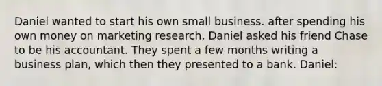 Daniel wanted to start his own small business. after spending his own money on marketing research, Daniel asked his friend Chase to be his accountant. They spent a few months writing a business plan, which then they presented to a bank. Daniel: