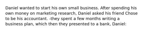 Daniel wanted to start his own small business. After spending his own money on marketing research, Daniel asked his friend Chose to be his accountant. -they spent a few months writing a business plan, which then they presented to a bank, Daniel: