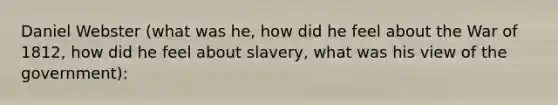 Daniel Webster (what was he, how did he feel about the War of 1812, how did he feel about slavery, what was his view of the government):