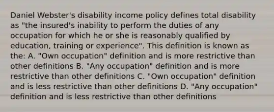 Daniel Webster's disability income policy defines total disability as "the insured's inability to perform the duties of any occupation for which he or she is reasonably qualified by education, training or experience". This definition is known as the: A. "Own occupation" definition and is more restrictive than other definitions B. "Any occupation" definition and is more restrictive than other definitions C. "Own occupation" definition and is less restrictive than other definitions D. "Any occupation" definition and is less restrictive than other definitions