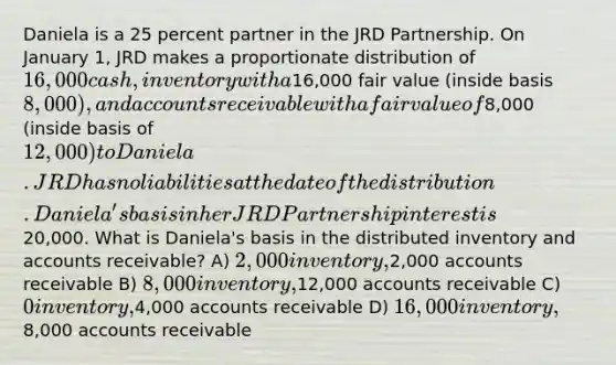 Daniela is a 25 percent partner in the JRD Partnership. On January 1, JRD makes a proportionate distribution of 16,000 cash, inventory with a16,000 fair value (inside basis 8,000), and accounts receivable with a fair value of8,000 (inside basis of 12,000) to Daniela. JRD has no liabilities at the date of the distribution. Daniela's basis in her JRD Partnership interest is20,000. What is Daniela's basis in the distributed inventory and accounts receivable? A) 2,000 inventory,2,000 accounts receivable B) 8,000 inventory,12,000 accounts receivable C) 0 inventory,4,000 accounts receivable D) 16,000 inventory,8,000 accounts receivable