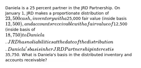 Daniela is a 25 percent partner in the JRD Partnership. On January 1, JRD makes a proportionate distribution of 23,500 cash, inventory with a25,000 fair value (inside basis 12,500), and accounts receivable with a fair value of12,500 (inside basis of 18,750) to Daniela. JRD has no liabilities at the date of the distribution. Daniela's basis in her JRD Partnership interest is35,750. What is Daniela's basis in the distributed inventory and accounts receivable?