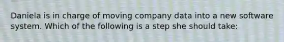 Daniela is in charge of moving company data into a new software system. Which of the following is a step she should take: