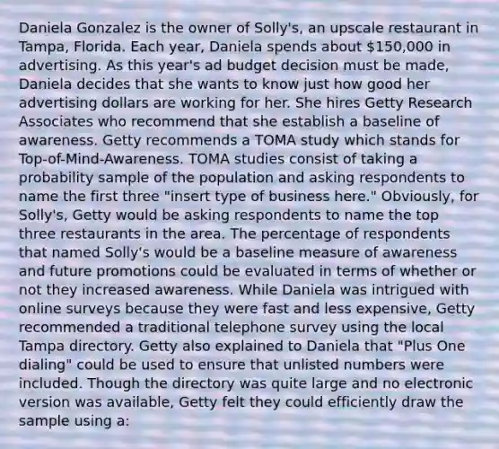 Daniela Gonzalez is the owner of Solly's, an upscale restaurant in Tampa, Florida. Each year, Daniela spends about 150,000 in advertising. As this year's ad budget decision must be made, Daniela decides that she wants to know just how good her advertising dollars are working for her. She hires Getty Research Associates who recommend that she establish a baseline of awareness. Getty recommends a TOMA study which stands for Top-of-Mind-Awareness. TOMA studies consist of taking a probability sample of the population and asking respondents to name the first three "insert type of business here." Obviously, for Solly's, Getty would be asking respondents to name the top three restaurants in the area. The percentage of respondents that named Solly's would be a baseline measure of awareness and future promotions could be evaluated in terms of whether or not they increased awareness. While Daniela was intrigued with online surveys because they were fast and less expensive, Getty recommended a traditional telephone survey using the local Tampa directory. Getty also explained to Daniela that "Plus One dialing" could be used to ensure that unlisted numbers were included. Though the directory was quite large and no electronic version was available, Getty felt they could efficiently draw the sample using a: