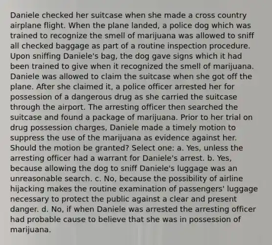 Daniele checked her suitcase when she made a cross country airplane flight. When the plane landed, a police dog which was trained to recognize the smell of marijuana was allowed to sniff all checked baggage as part of a routine inspection procedure. Upon sniffing Daniele's bag, the dog gave signs which it had been trained to give when it recognized the smell of marijuana. Daniele was allowed to claim the suitcase when she got off the plane. After she claimed it, a police officer arrested her for possession of a dangerous drug as she carried the suitcase through the airport. The arresting officer then searched the suitcase and found a package of marijuana. Prior to her trial on drug possession charges, Daniele made a timely motion to suppress the use of the marijuana as evidence against her. Should the motion be granted? Select one: a. Yes, unless the arresting officer had a warrant for Daniele's arrest. b. Yes, because allowing the dog to sniff Daniele's luggage was an unreasonable search. c. No, because the possibility of airline hijacking makes the routine examination of passengers' luggage necessary to protect the public against a clear and present danger. d. No, if when Daniele was arrested the arresting officer had probable cause to believe that she was in possession of marijuana.