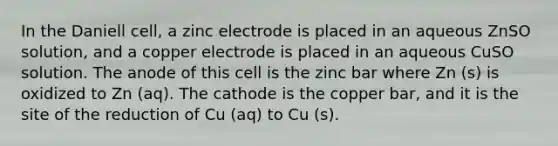 In the Daniell cell, a zinc electrode is placed in an aqueous ZnSO solution, and a copper electrode is placed in an aqueous CuSO solution. The anode of this cell is the zinc bar where Zn (s) is oxidized to Zn (aq). The cathode is the copper bar, and it is the site of the reduction of Cu (aq) to Cu (s).