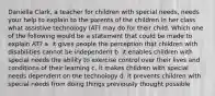 Daniella Clark, a teacher for children with special needs, needs your help to explain to the parents of the children in her class what assistive technology (AT) may do for their child. Which one of the following would be a statement that could be made to explain AT? a. it gives people the perception that children with disabilities cannot be independent b. it enables children with special needs the ability to exercise control over their lives and conditions of their learning c. it makes children with special needs dependent on the technology d. it prevents children with special needs from doing things previously thought possible