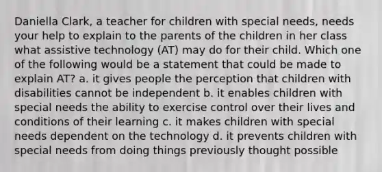 Daniella Clark, a teacher for children with special needs, needs your help to explain to the parents of the children in her class what assistive technology (AT) may do for their child. Which one of the following would be a statement that could be made to explain AT? a. it gives people the perception that children with disabilities cannot be independent b. it enables children with special needs the ability to exercise control over their lives and conditions of their learning c. it makes children with special needs dependent on the technology d. it prevents children with special needs from doing things previously thought possible