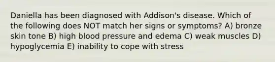 Daniella has been diagnosed with Addison's disease. Which of the following does NOT match her signs or symptoms? A) bronze skin tone B) high blood pressure and edema C) weak muscles D) hypoglycemia E) inability to cope with stress