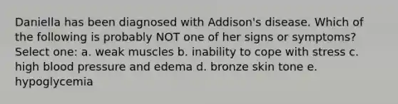 Daniella has been diagnosed with Addison's disease. Which of the following is probably NOT one of her signs or symptoms? Select one: a. weak muscles b. inability to cope with stress c. high blood pressure and edema d. bronze skin tone e. hypoglycemia