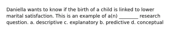 Daniella wants to know if the birth of a child is linked to lower marital satisfaction. This is an example of a(n) ________ research question. a. descriptive c. explanatory b. predictive d. conceptual