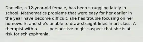 Danielle, a 12-year-old female, has been struggling lately in school. Mathematics problems that were easy for her earlier in the year have become difficult, she has trouble focusing on her homework, and she's unable to draw straight lines in art class. A therapist with a _____ perspective might suspect that she is at risk for schizophrenia.
