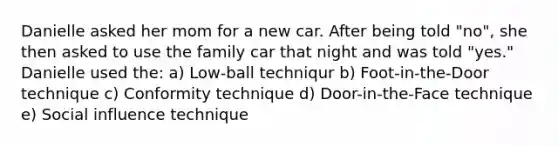 Danielle asked her mom for a new car. After being told "no", she then asked to use the family car that night and was told "yes." Danielle used the: a) Low-ball techniqur b) Foot-in-the-Door technique c) Conformity technique d) Door-in-the-Face technique e) Social influence technique