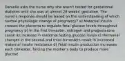 Danielle asks the nurse why she wasn't tested for gestational diabetes until she was at almost 28 weeks' gestation. The nurse's response should be based on the understanding of which normal physiologic change of pregnancy? a) Maternal insulin crosses the placenta to regulate fetal glucose levels throughout pregnancy b) In the first trimester, estrogen and progesterone cause an increase in maternal fasting glucose levels c) Hormonal changes in the second and third trimesters result in increased maternal insulin resistance d) Fetal insulin production increases each trimester, forcing the mother's body to produce more glucose