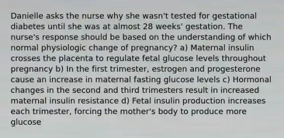 Danielle asks the nurse why she wasn't tested for gestational diabetes until she was at almost 28 weeks' gestation. The nurse's response should be based on the understanding of which normal physiologic change of pregnancy? a) Maternal insulin crosses the placenta to regulate fetal glucose levels throughout pregnancy b) In the first trimester, estrogen and progesterone cause an increase in maternal fasting glucose levels c) Hormonal changes in the second and third trimesters result in increased maternal insulin resistance d) Fetal insulin production increases each trimester, forcing the mother's body to produce more glucose