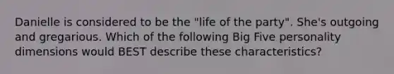 Danielle is considered to be the "life of the party". She's outgoing and gregarious. Which of the following Big Five personality dimensions would BEST describe these characteristics?