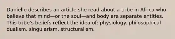 Danielle describes an article she read about a tribe in Africa who believe that mind—or the soul—and body are separate entities. This tribe's beliefs reflect the idea of: physiology. philosophical dualism. singularism. structuralism.