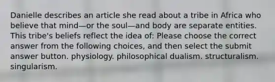 Danielle describes an article she read about a tribe in Africa who believe that mind—or the soul—and body are separate entities. This tribe's beliefs reflect the idea of: Please choose the correct answer from the following choices, and then select the submit answer button. physiology. philosophical dualism. structuralism. singularism.