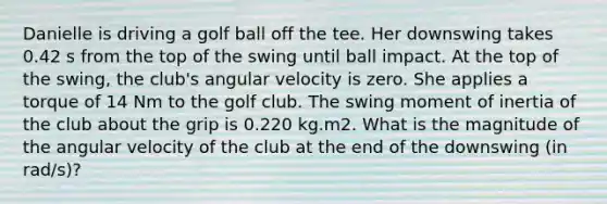 Danielle is driving a golf ball off the tee. Her downswing takes 0.42 s from the top of the swing until ball impact. At the top of the swing, the club's angular velocity is zero. She applies a torque of 14 Nm to the golf club. The swing moment of inertia of the club about the grip is 0.220 kg.m2. What is the magnitude of the angular velocity of the club at the end of the downswing (in rad/s)?