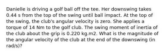 Danielle is driving a golf ball off the tee. Her downswing takes 0.44 s from the top of the swing until ball impact. At the top of the swing, the club's angular velocity is zero. She applies a torque of 14 Nm to the golf club. The swing moment of inertia of the club about the grip is 0.220 kg.m2. What is the magnitude of the angular velocity of the club at the end of the downswing (in rad/s)?