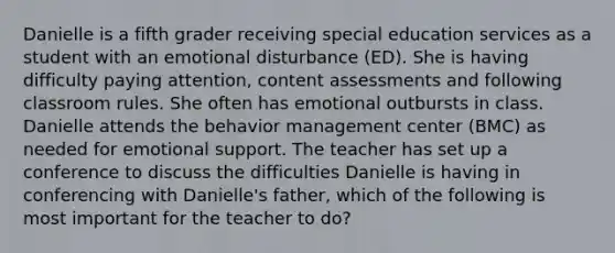 Danielle is a fifth grader receiving special education services as a student with an emotional disturbance (ED). She is having difficulty paying attention, content assessments and following classroom rules. She often has emotional outbursts in class. Danielle attends the behavior management center (BMC) as needed for emotional support. The teacher has set up a conference to discuss the difficulties Danielle is having in conferencing with Danielle's father, which of the following is most important for the teacher to do?