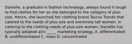 Danielle, a graduate in fashion technology, always found it tough to find clothes for her as she belonged to the category of plus-size. Hence, she launched her clothing brand Taurus Trends that catered to the needs of plus-size and extremely tall women. In catering to the clothing needs of plus-size women, Danielle has typically adopted a(n) _____ marketing strategy. A. differentiated B. undifferentiated C. mass D. concentrated