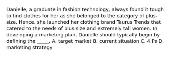 Danielle, a graduate in fashion technology, always found it tough to find clothes for her as she belonged to the category of plus-size. Hence, she launched her clothing brand Taurus Trends that catered to the needs of plus-size and extremely tall women. In developing a marketing plan, Danielle should typically begin by defining the _____. A. target market B. current situation C. 4 Ps D. marketing strategy