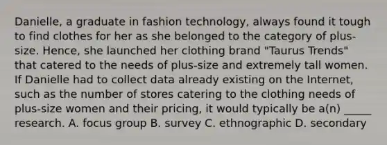 Danielle, a graduate in fashion technology, always found it tough to find clothes for her as she belonged to the category of plus-size. Hence, she launched her clothing brand "Taurus Trends" that catered to the needs of plus-size and extremely tall women. If Danielle had to collect data already existing on the Internet, such as the number of stores catering to the clothing needs of plus-size women and their pricing, it would typically be a(n) _____ research. A. focus group B. survey C. ethnographic D. secondary