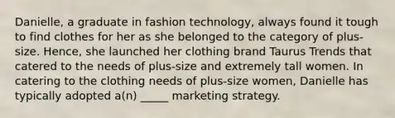 Danielle, a graduate in fashion technology, always found it tough to find clothes for her as she belonged to the category of plus-size. Hence, she launched her clothing brand Taurus Trends that catered to the needs of plus-size and extremely tall women. In catering to the clothing needs of plus-size women, Danielle has typically adopted a(n) _____ marketing strategy.