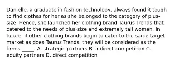 Danielle, a graduate in fashion technology, always found it tough to find clothes for her as she belonged to the category of plus-size. Hence, she launched her clothing brand Taurus Trends that catered to the needs of plus-size and extremely tall women. In future, if other clothing brands begin to cater to the same target market as does Taurus Trends, they will be considered as the firm's _____. A. strategic partners B. indirect competition C. equity partners D. direct competition