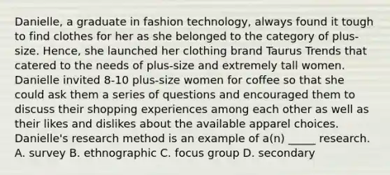 Danielle, a graduate in fashion technology, always found it tough to find clothes for her as she belonged to the category of plus-size. Hence, she launched her clothing brand Taurus Trends that catered to the needs of plus-size and extremely tall women. Danielle invited 8-10 plus-size women for coffee so that she could ask them a series of questions and encouraged them to discuss their shopping experiences among each other as well as their likes and dislikes about the available apparel choices. Danielle's research method is an example of a(n) _____ research. A. survey B. ethnographic C. focus group D. secondary