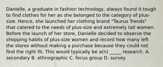 Danielle, a graduate in fashion technology, always found it tough to find clothes for her as she belonged to the category of plus-size. Hence, she launched her clothing brand "Taurus Trends" that catered to the needs of plus-size and extremely tall women. Before the launch of her store, Danielle decided to observe the shopping habits of plus-size women and record how many left the stores without making a purchase because they could not find the right fit. This would typically be a(n) _____ research. A. secondary B. ethnographic C. focus group D. survey