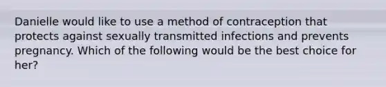 Danielle would like to use a method of contraception that protects against sexually transmitted infections and prevents pregnancy. Which of the following would be the best choice for her?