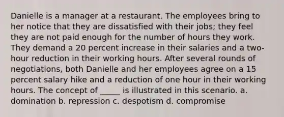 Danielle is a manager at a restaurant. The employees bring to her notice that they are dissatisfied with their jobs; they feel they are not paid enough for the number of hours they work. They demand a 20 percent increase in their salaries and a two-hour reduction in their working hours. After several rounds of negotiations, both Danielle and her employees agree on a 15 percent salary hike and a reduction of one hour in their working hours. The concept of _____ is illustrated in this scenario. a. domination b. repression c. despotism d. compromise