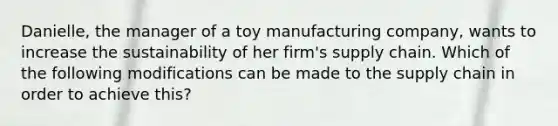 Danielle, the manager of a toy manufacturing company, wants to increase the sustainability of her firm's supply chain. Which of the following modifications can be made to the supply chain in order to achieve this?