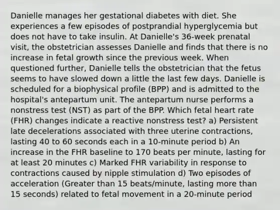 Danielle manages her gestational diabetes with diet. She experiences a few episodes of postprandial hyperglycemia but does not have to take insulin. At Danielle's 36-week prenatal visit, the obstetrician assesses Danielle and finds that there is no increase in fetal growth since the previous week. When questioned further, Danielle tells the obstetrician that the fetus seems to have slowed down a little the last few days. Danielle is scheduled for a biophysical profile (BPP) and is admitted to the hospital's antepartum unit. The antepartum nurse performs a nonstress test (NST) as part of the BPP. Which fetal heart rate (FHR) changes indicate a reactive nonstress test? a) Persistent late decelerations associated with three uterine contractions, lasting 40 to 60 seconds each in a 10-minute period b) An increase in the FHR baseline to 170 beats per minute, lasting for at least 20 minutes c) Marked FHR variability in response to contractions caused by nipple stimulation d) Two episodes of acceleration (Greater than 15 beats/minute, lasting more than 15 seconds) related to fetal movement in a 20-minute period