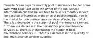 Danielle Ocean pays for monthly pool maintenance for her home swimming pool. Last week the owner of the pool service informed Danielle that he will have to raise his monthly service fee because of increases in the price of pool chemicals. How is the market for pool maintenance services affected by this? A. There is a decrease in the supply of pool maintenance services. B. There is a decrease in the demand for pool maintenance services. C. There is an increase in the supply of pool maintenance services. D. There is a decrease in the quantity of pool maintenance services supplied.