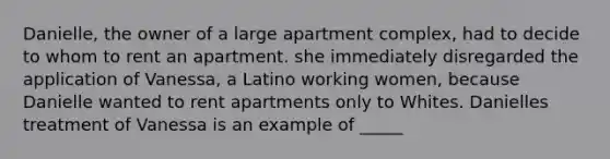 Danielle, the owner of a large apartment complex, had to decide to whom to rent an apartment. she immediately disregarded the application of Vanessa, a Latino working women, because Danielle wanted to rent apartments only to Whites. Danielles treatment of Vanessa is an example of _____