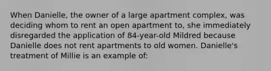 When Danielle, the owner of a large apartment complex, was deciding whom to rent an open apartment to, she immediately disregarded the application of 84-year-old Mildred because Danielle does not rent apartments to old women. Danielle's treatment of Millie is an example of: