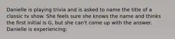 Danielle is playing trivia and is asked to name the title of a classic tv show. She feels sure she knows the name and thinks the first initial is G, but she can't come up with the answer. Danielle is experiencing: