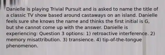 Danielle is playing Trivial Pursuit and is asked to name the title of a classic TV show based around castaways on an island. Danielle feels sure she knows the name and thinks the first initial is G, but she cannot come up with the answer. Danielle is experiencing: Question 3 options: 1) retroactive interference. 2) memory misattribution. 3) transience. 4) tip-of-the-tongue phenomenon.