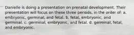 Danielle is doing a presentation on prenatal development. Their presentation will focus on these three periods, in the order of: a. embryonic, germinal, and fetal. b. fetal, embryonic, and germinal. c. germinal, embryonic, and fetal. d. germinal, fetal, and embryonic.